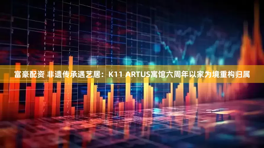富豪配资 非遗传承遇艺居：K11 ARTUS寓馆六周年以家为境重构归属