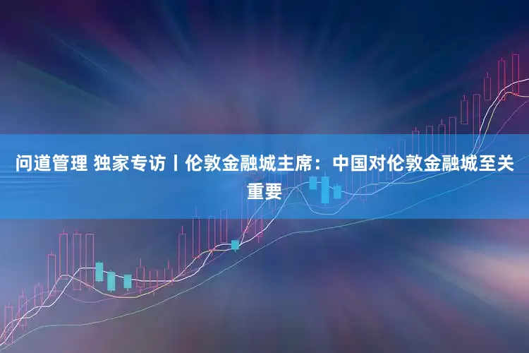 问道管理 独家专访丨伦敦金融城主席：中国对伦敦金融城至关重要