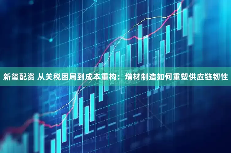新玺配资 从关税困局到成本重构：增材制造如何重塑供应链韧性