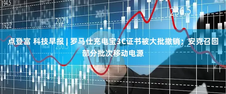 点登富 科技早报 | 罗马仕充电宝3C证书被大批撤销；安克召回部分批次移动电源