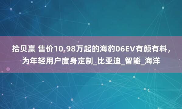 拾贝赢 售价10.98万起的海豹06EV有颜有料，为年轻用户度身定制_比亚迪_智能_海洋