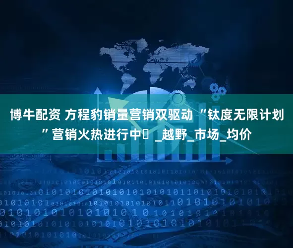 博牛配资 方程豹销量营销双驱动 “钛度无限计划”营销火热进行中_越野_市场_均价
