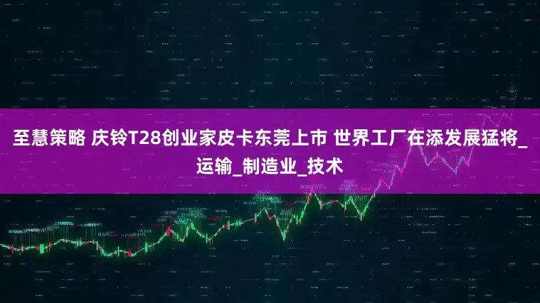 至慧策略 庆铃T28创业家皮卡东莞上市 世界工厂在添发展猛将_运输_制造业_技术