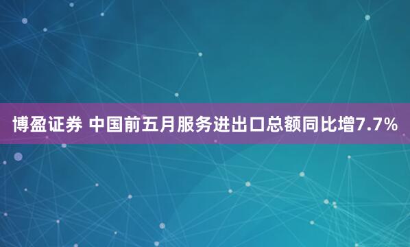 博盈证券 中国前五月服务进出口总额同比增7.7%