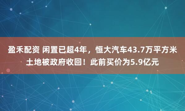 盈禾配资 闲置已超4年，恒大汽车43.7万平方米土地被政府收回！此前买价为5.9亿元