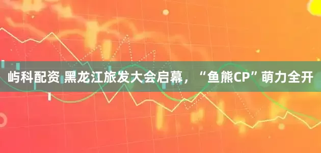 屿科配资 黑龙江旅发大会启幕，“鱼熊CP”萌力全开