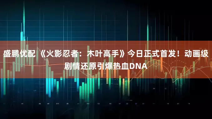 盛鹏优配 《火影忍者：木叶高手》今日正式首发！动画级剧情还原引爆热血DNA