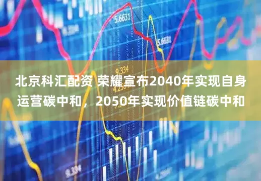 北京科汇配资 荣耀宣布2040年实现自身运营碳中和，2050年实现价值链碳中和