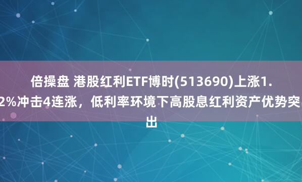 倍操盘 港股红利ETF博时(513690)上涨1.12%冲击4连涨，低利率环境下高股息红利资产优势突出
