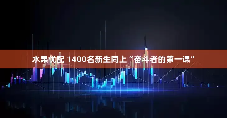 水果优配 1400名新生同上“奋斗者的第一课”