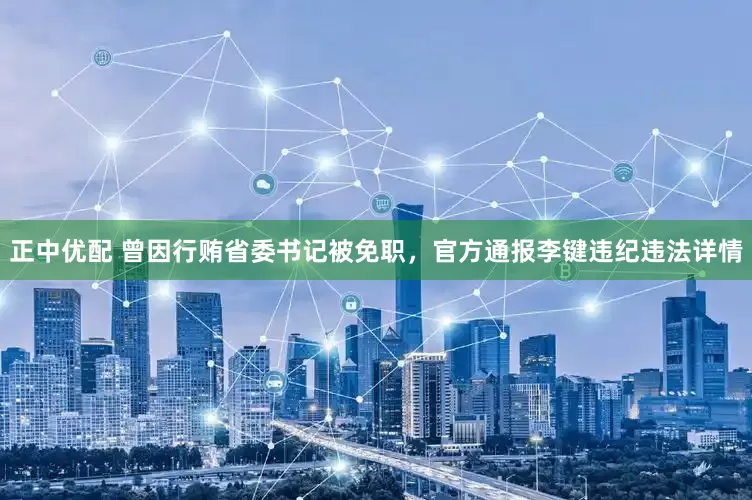 正中优配 曾因行贿省委书记被免职，官方通报李键违纪违法详情