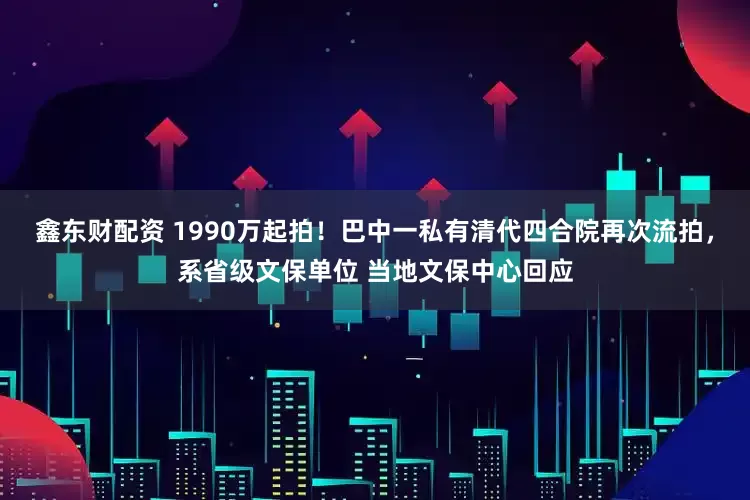 鑫东财配资 1990万起拍！巴中一私有清代四合院再次流拍，系省级文保单位 当地文保中心回应