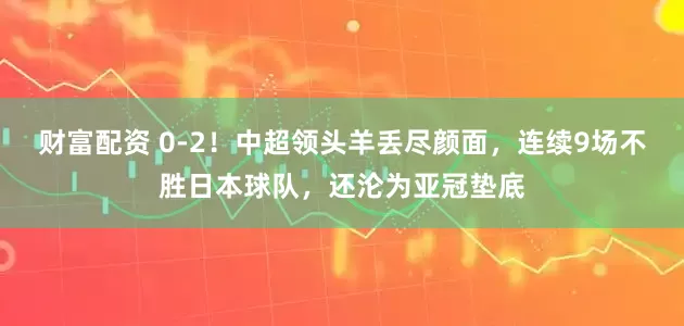 财富配资 0-2！中超领头羊丢尽颜面，连续9场不胜日本球队，还沦为亚冠垫底
