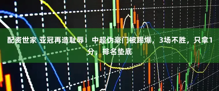 配资世家 亚冠再造耻辱！中超伪豪门被踢爆，3场不胜，只拿1分，排名垫底