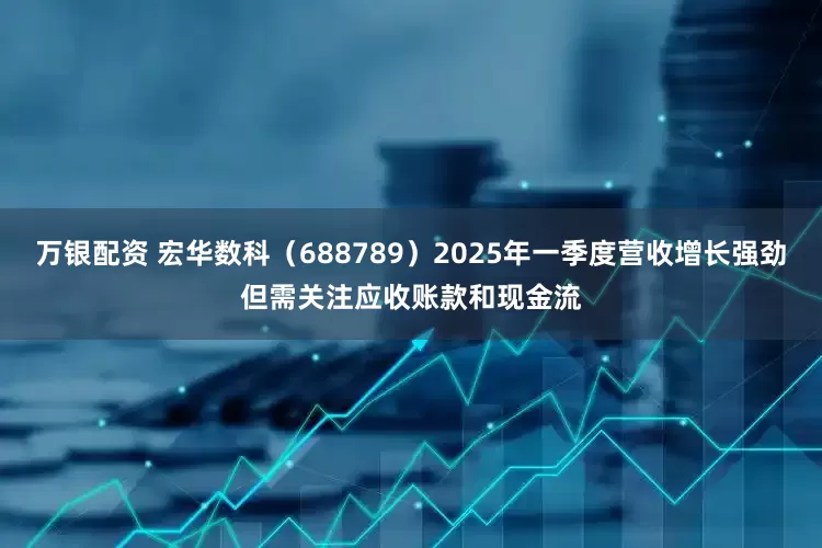 万银配资 宏华数科（688789）2025年一季度营收增长强劲但需关注应收账款和现金流