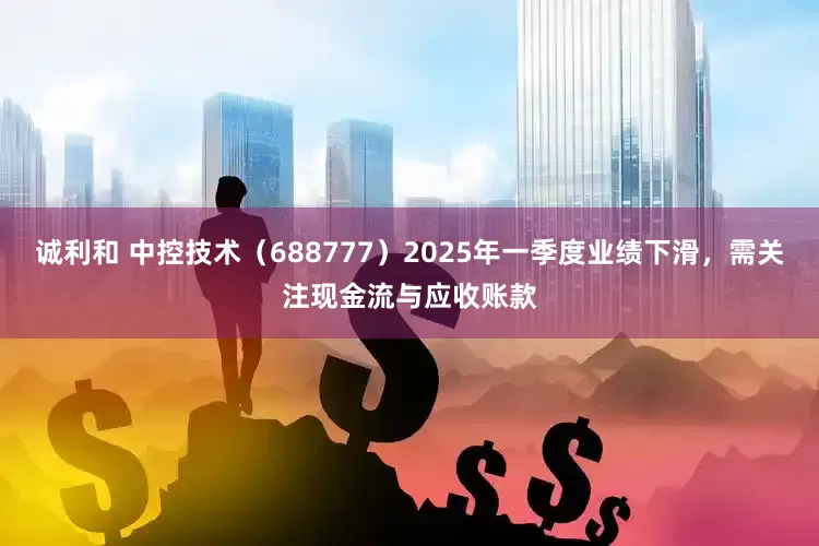 诚利和 中控技术（688777）2025年一季度业绩下滑，需关注现金流与应收账款