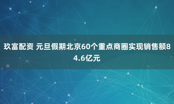 玖富配资 元旦假期北京60个重点商圈实现销售额84.6亿元