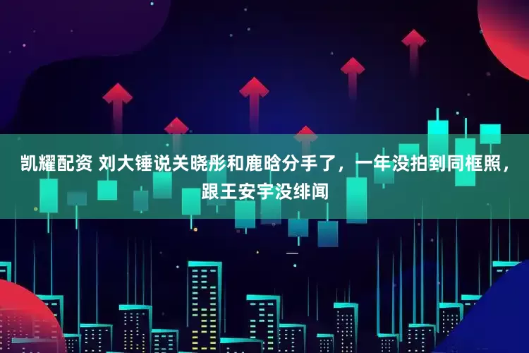 凯耀配资 刘大锤说关晓彤和鹿晗分手了，一年没拍到同框照，跟王安宇没绯闻