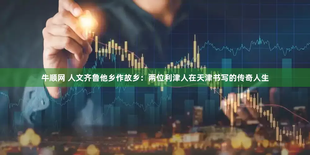牛顺网 人文齐鲁他乡作故乡：两位利津人在天津书写的传奇人生