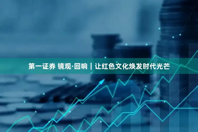 第一证券 镜观·回响｜让红色文化焕发时代光芒