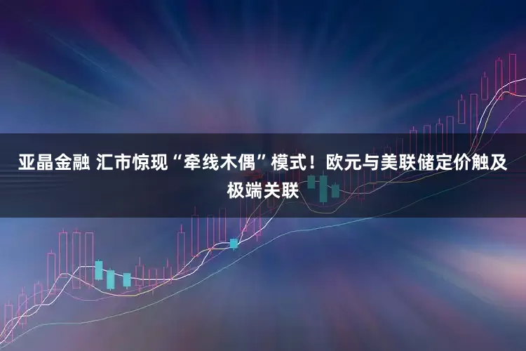 亚晶金融 汇市惊现“牵线木偶”模式！欧元与美联储定价触及极端关联