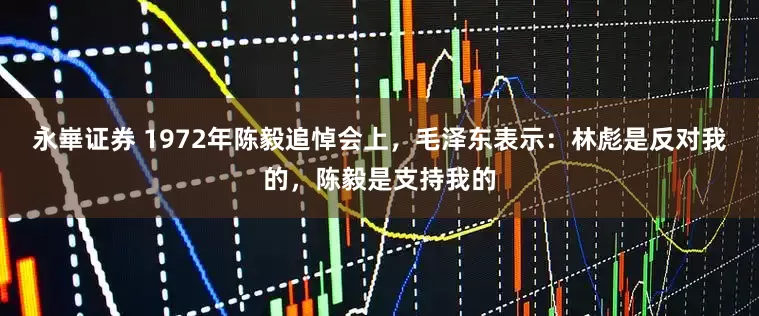 永崋证券 1972年陈毅追悼会上，毛泽东表示：林彪是反对我的，陈毅是支持我的
