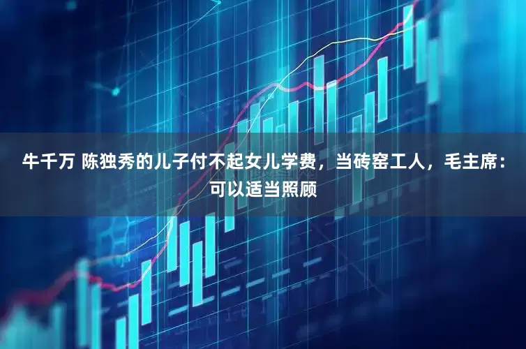 牛千万 陈独秀的儿子付不起女儿学费，当砖窑工人，毛主席：可以适当照顾