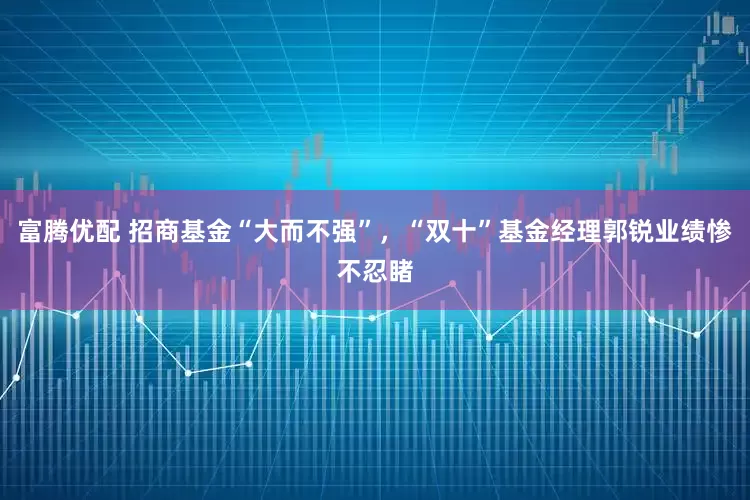富腾优配 招商基金“大而不强”，“双十”基金经理郭锐业绩惨不忍睹